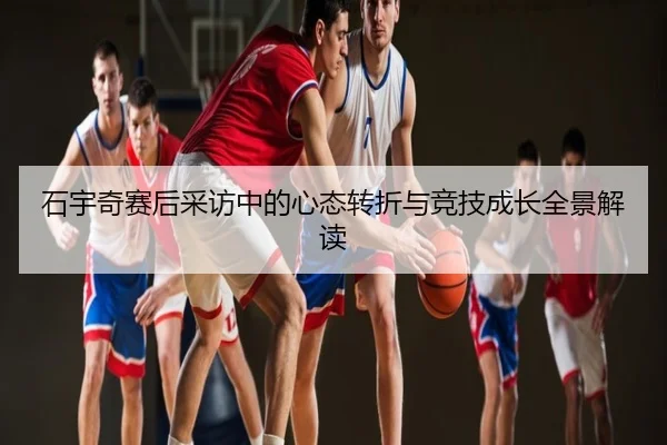 石宇奇赛后采访中的心态转折与竞技成长全景解读