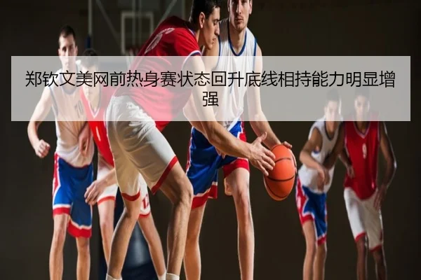 郑钦文美网前热身赛状态回升底线相持能力明显增强
