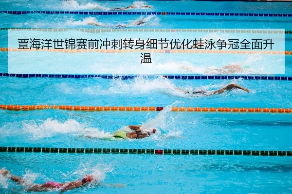 覃海洋世锦赛前冲刺转身细节优化蛙泳争冠全面升温