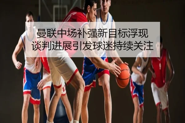 曼联中场补强新目标浮现 谈判进展引发球迷持续关注