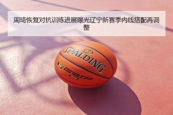周琦恢复对抗训练进展曝光辽宁新赛季内线搭配再调整