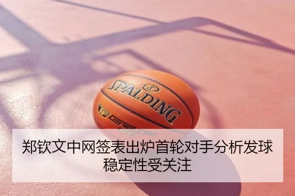 郑钦文中网签表出炉首轮对手分析发球稳定性受关注